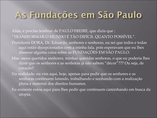 Aliás, é preciso lembrar de PAULO FREIRE, que dizia que :  “ TRANSFORMAR O MUNDO É TÃO DIFÍCIL QUANTO POSSÍVEL”. Presidenta DORA, Dr. Eduardo, senhores e senhoras, eu sei que todos e todas aqui estão decepcionados com a minha fala, pois esperavam que eu lhes dissesse alguma coisa sobre as FUNDAÇÕES EM SÃO PAULO. Mas, meus queridos senhores, minhas queridas senhoras, o que eu poderia lhes dizer que os senhores e as senhoras já não sabem “décor”??? Ou seja, de coração? Na realidade, eu vim aqui, hoje, apenas para pedir que os senhores e as senhoras continuem lutando, trabalhando e sonhando com a realização plena e material dos direitos humanos.  Eu somente estou aqui para lhes pedir que continuem caminhando em busca da utopia. 