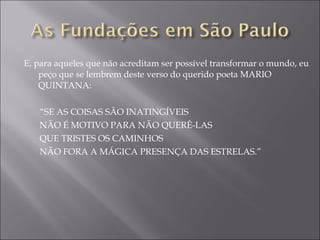E, para aqueles que não acreditam ser possível transformar o mundo, eu peço que se lembrem deste verso do querido poeta MARIO QUINTANA:   “ SE AS COISAS SÃO INATINGÍVEIS NÃO É MOTIVO PARA NÃO QUERÊ-LAS QUE TRISTES OS CAMINHOS NÃO FORA A MÁGICA PRESENÇA DAS ESTRELAS.” 
