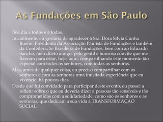 Boa dia a todos e a todas.  Inicialmente, eu gostaria de agradecer à Sra. Dora Silvia Cunha Bueno, Presidenta da Associação Paulista de Fundações e também da Confederação Brasileira de Fundações, bem com ao Eduardo Sancho, meu dileto amigo, pelo gentil e honroso convite que me fizeram para estar, hoje, aqui, compartilhando este momento tão especial com todos os senhores, com todas as senhoras. Mas, antes de qualquer coisa, eu preciso compartilhar com os senhores e com as senhoras uma inusitada experiência que eu vivenciei há poucos dias. Desde que fui convidado para participar deste evento, eu passei a refletir sobre o que eu deveria dizer a pessoas tão sensíveis e tão comprometidas com a solidariedade, como são os senhores e as  senhoras, que dedicam a sua vida à TRANSFORMAÇÃO SOCIAL. 