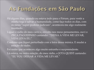 Há alguns dias, quando eu estava indo para o Fórum, para vestir a minha toga e salvar a humanidade, como faço todos os dias, com os meus “super-poderes judiciais”, aconteceu-me algo realmente inusitado. Liguei o rádio do meu carro e, envolto nos meus pensamentos, ouvi o ZECA PAGODINHO cantando:  “DEIXA A VIDA ME LEVAR, VIDA LEVA EU.” Confesso que fiquei perturbado com a letra dessa música. E mudei a estação do rádio. Foi então que aconteceu algo muito estranho e surpreendente. Lá estava, na outra estação, do meu rádio, o JOTA QUEST cantando: “EU VOU DEIXAR A VIDA ME LEVAR.” 