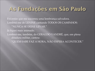 Foi então que me socorreu uma lembrança salvadora. Lembrei-me de LENINE cantando TODOS OS CAMINHOS: “ NUNCA SE DEIXE LEVAR.” Já fiquei mais animado. Lembrei-me, também, do GERALDO VANDRÉ, que, em plena ditadura militar, cantou: “ QUEM SABE FAZ A HORA, NÃO ESPERA ACONTECER.” 