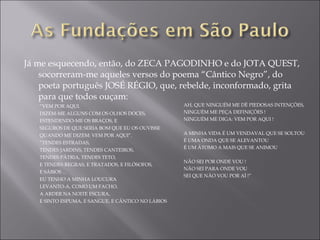 Já me esquecendo, então, do ZECA PAGODINHO e do JOTA QUEST, socorreram-me aqueles versos do poema “Cântico Negro”, do poeta português JOSÉ RÉGIO, que, rebelde, inconformado, grita para que todos ouçam: “ VEM POR AQUI. DIZEM-ME ALGUNS COM OS OLHOS DOCES, ESTENDENDO-ME OS BRAÇOS, E SEGUROS DE QUE SERIA BOM QUE EU OS OUVISSE QUANDO ME DIZEM: VEM POR AQUI”. “ TENDES ESTRADAS, TENDES JARDINS, TENDES CANTEIROS, TENDES PÁTRIA, TENDES TETO,  E TENDES REGRAS, E TRATADOS, E FILÓSOFOS,  E SÁBIOS ... EU TENHO A MINHA LOUCURA LEVANTO-A, COMO UM FACHO, A ARDER NA NOITE ESCURA, E SINTO ESPUMA, E SANGUE, E CÂNTICO NO LÁBIOS  AH, QUE NINGUÉM ME DÊ PIEDOSAS INTENÇÕES, NINGUÉM ME PEÇA DEFINIÇÕES ! NINGUÉM ME DIGA: VEM POR AQUI !   A MINHA VIDA É UM VENDAVAL QUE SE SOLTOU É UMA ONDA QUE SE ALEVANTOU É UM ÁTOMO A MAIS QUE SE ANIMOU   NÃO SEI POR ONDE VOU ! NÃO SEI PARA ONDE VOU SEI QUE NÃO VOU POR AÍ !”   