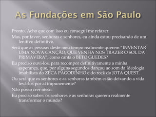Pronto. Acho que com isso eu consegui me refazer. Mas, por favor, senhoras e senhores, eu ainda estou precisando de um lenitivo definitivo. Será que as pessoas deste meu tempo realmente querem “INVENTAR UMA NOVA CANÇÃO, QUE VENHA NOS TRAZER O SOL DA PRIMAVERA”, como canta o BETO GUEDES? Eu preciso ouvi-los, para recompor definitivamente a minha esperança, que, por alguns segundos dançou ao som da ideologia imobilista do ZECA PAGODINHO e do rock do JOTA QUEST. Ou será que os senhores e as senhoras também estão deixando a vida levá-los por aí impunemente? Não posso crer nisso. Eu preciso saber: os senhores e as senhoras querem realmente transformar o mundo? 