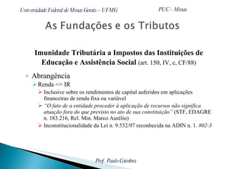 Imunidade Tributária a Impostos das Instituições de Educação e Assistência Social  (art. 150, IV, c, CF/88) Abrangência Renda => IR Inclusive sobre os rendimentos de capital auferidos em aplicações financeiras de renda fixa ou variável “ O fato de a entidade proceder à aplicação de recursos não significa atuação fora do que previsto no ato de sua constituição”  (STF, EDAGRE n. 183.216, Rel. Min. Marco Aurélio) Inconstitucionalidade da Lei n. 9.532/97 reconhecida na ADIN n. 1.  802-3 