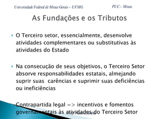 O Terceiro setor, essencialmente, desenvolve atividades complementares ou substitutivas às atividades do Estado Na consecução de seus objetivos, o Terceiro Setor absorve responsabilidades estatais, almejando suprir suas  carências e suprimir suas deficiências ou ineficiências Contrapartida legal => incentivos e fomentos governamentais às atividades do Terceiro Setor 