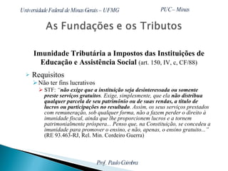 Imunidade Tributária a Impostos das Instituições de Educação e Assistência Social  (art. 150, IV, c, CF/88) Requisitos Não ter fins lucrativos STF:  “ não exige que a instituição seja desinteressada ou somente preste serviços gratuitos . Exige, simplesmente, que ela  não distribua qualquer parcela de seu patrimônio ou de suas rendas, a título de lucros ou participações no resultado . Assim, os seus serviços prestados com remuneração, sob qualquer forma, não a fazem perder o direito à imunidade fiscal, ainda que lhe proporcionem lucros e a tornem patrimonialmente próspera... Penso que, na Constituição, se concedeu a imunidade para promover o ensino, e não, apenas, o ensino gratuito...”  (RE 93.463-RJ, Rel. Min. Cordeiro Guerra) 