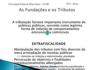 A tributação fornece importante instrumento de políticas públicas, servindo como legítima forma de indução de comportamentos omissivos ou comissivos EXTRAFISCALIDADE Manipulação dos tributos com fins diversos da mera arrecadação de receitas públicas  => fomento ou inibição a determinadas atividades Persecução de objetivos e finalidades constitucionalmente albergados  Ex.:  meio ambiente, cultura, desenvolvimento equilibrado e harmônico  entre diferentes regiões, erradicação da pobreza, inclusão social, etc. 