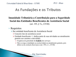 Imunidade Tributária a Contribuição para a Seguridade  Social das Entidades Beneficentes de Assistência Social  (art. 195,  § 7o. , CF/88) Requisitos Ser entidade beneficente de Assistência Social Conceito lato de assistência social Entidade beneficente => dedica parte de suas atividades ao atendimento gratuito aos carentes e desvalidos Exigência de gratuidade de  PARTE  dos serviços Não se exige a totalidade ou exclusividade no atendimento gratuito, pois difere-se de  entidade filantrópica  (art. 199,  § 1., CF/88) 