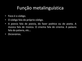 Função metalinguística
• Foco é o código.
• O código fala do próprio código.
• A poesia fala de poesia, do fazer poético ou do poeta. A
música fala de música. O cinema fala de cinema. A palavra
fala da palavra, etc...
• Dicionários.
 