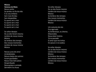 Música
Vanessa da Mata
Nosso sonho
Se perdeu no fio da vida
E eu vou embora
Sem mais feridas
Sem despedidas
Eu quero ver o mar
Eu quero ver o mar
Eu quero ver o mar
Eu quero ver o mar
Se voltar desejos
Ou se eles foram mesmo
Lembre da nossa música
Música
Se lembrar dos tempos
Dos nossos momentos
Lembre da nossa música
Música
Nossas juras de amor
Já desbotadas
Nossos beijos de outrora
Foram guardados
Nosso mais belo plano
Desperdiçado
Nossa graça e vontade
Derretem na chuva
Se voltar desejos
Ou se eles foram mesmo
Lembre da nossa música
Música
Se lembrar dos tempos
Dos nossos momentos
Lembre da nossa música
Música
Um costume de nós
Fica agarrado
As lembranças, os cheiros.
Dilacerados
Nossa bela história
Tá no passado
O amor que me tinhas
Era pouco e se acabou
Se voltar desejos
Ou se eles foram mesmo
Lembre da nossa música
Música
Se lembrar dos tempos
Dos nossos momentos
Lembre da nossa música
Música
 