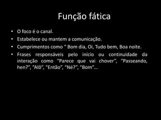 Função fática
• O foco é o canal.
• Estabelece ou mantem a comunicação.
• Cumprimentos como “ Bom dia, Oi, Tudo bem, Boa noite.
• Frases responsáveis pelo início ou continuidade da
interação como “Parece que vai chover”, “Passeando,
hen?”, “Alô”, “Então”, “Né?”, “Bom”...
 