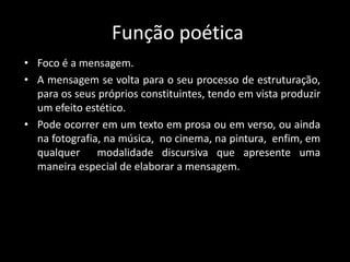 Função poética
• Foco é a mensagem.
• A mensagem se volta para o seu processo de estruturação,
para os seus próprios constituintes, tendo em vista produzir
um efeito estético.
• Pode ocorrer em um texto em prosa ou em verso, ou ainda
na fotografia, na música, no cinema, na pintura, enfim, em
qualquer modalidade discursiva que apresente uma
maneira especial de elaborar a mensagem.
 