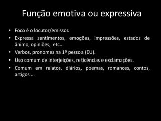 Função emotiva ou expressiva
• Foco é o locutor/emissor.
• Expressa sentimentos, emoções, impressões, estados de
ânimo, opiniões, etc...
• Verbos, pronomes na 1º pessoa (EU).
• Uso comum de interjeições, reticências e exclamações.
• Comum em relatos, diários, poemas, romances, contos,
artigos ...
 