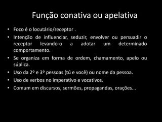 Função conativa ou apelativa
• Foco é o locutário/receptor .
• Intenção de influenciar, seduzir, envolver ou persuadir o
receptor levando-o a adotar um determinado
comportamento.
• Se organiza em forma de ordem, chamamento, apelo ou
súplica.
• Uso da 2º e 3º pessoas (tú e você) ou nome da pessoa.
• Uso de verbos no imperativo e vocativos.
• Comum em discursos, sermões, propagandas, orações...
 