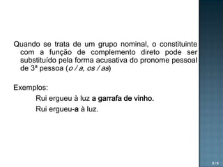 Quando se trata de um grupo nominal, o constituinte
com a função de complemento direto pode ser
substituído pela forma acusativa do pronome pessoal
de 3ª pessoa (o / a, os / as)
Exemplos:
Rui ergueu à luz a garrafa de vinho.
Rui ergueu-a à luz.

3/9

 