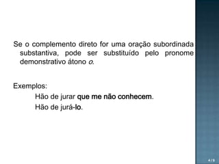 Se o complemento direto for uma oração subordinada
substantiva, pode ser substituído pelo pronome
demonstrativo átono o.
Exemplos:
Hão de jurar que me não conhecem.
Hão de jurá-lo.

4/9

 