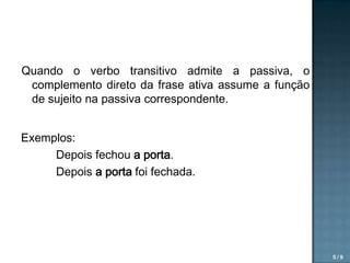 Quando o verbo transitivo admite a passiva, o
complemento direto da frase ativa assume a função
de sujeito na passiva correspondente.
Exemplos:
Depois fechou a porta.
Depois a porta foi fechada.

5/9

 