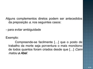 Alguns complementos diretos podem ser antecedidos
da preposição a, nos seguintes casos:
- para evitar ambiguidade
Exemplo:
Compreende-se facilmente […] que o posto de
trabalho da morte seja porventura o mais monótono
de todos quantos foram criados desde que […] Caim
matou a Abel.

6/9

 