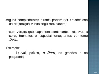 Alguns complementos diretos podem ser antecedidos
da preposição a, nos seguintes casos:
- com verbos que exprimem sentimentos, relativos a
seres humanos e, especialmente, antes do nome
Deus.
Exemplo:
Louvai, peixes, a Deus, os grandes e os
pequenos.

7/9

 