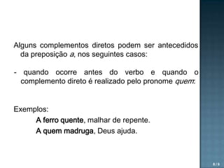 Alguns complementos diretos podem ser antecedidos
da preposição a, nos seguintes casos:
- quando ocorre antes do verbo e quando o
complemento direto é realizado pelo pronome quem:
Exemplos:
A ferro quente, malhar de repente.
A quem madruga, Deus ajuda.

8/9

 