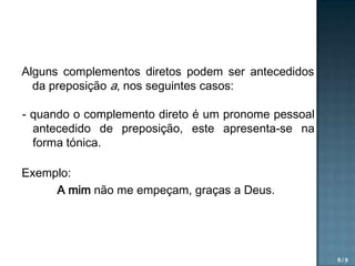 Alguns complementos diretos podem ser antecedidos
da preposição a, nos seguintes casos:
- quando o complemento direto é um pronome pessoal
antecedido de preposição, este apresenta-se na
forma tónica.
Exemplo:
A mim não me empeçam, graças a Deus.

9/9

 