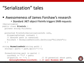 “Serialization” tales 
Awesomeness of James Forshaw’s research 
•Standard .NET object FileInfo triggers SMB requests 
[Se...