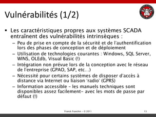 Vulnérabilités (1/2)
 Les caractéristiques propres aux systèmes SCADA
  entraînent des vulnérabilités intrinsèques :
  – Peu de prise en compte de la sécurité et de l‟authentification
    lors des phases de conception et de déploiement
  – Utilisation de technologies courantes : Windows, SQL Server,
    WINS, OLEdb, Visual Basic (!)
  – Intégration non prévue lors de la conception avec le réseau
    de l‟entreprise (GPAO, SAP, etc…)
  – Nécessité pour certains systèmes de disposer d‟accès à
    distance via Internet ou liaison „radio‟ (GPRS)
  – Information accessible – les manuels techniques sont
    disponibles assez facilement- avec les mots de passe par
    défaut (!)


                         Franck Franchin - © 2011             13
 