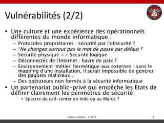 Vulnérabilités (2/2)
 Une culture et une expérience des opérationnels
  différentes du monde informatique :
  – Protocoles propriétaires : sécurité par l‟obscurité ?
  – “Ne changez surtout pas le mot de passe par défaut !”
  – Sécurité physique <> Sécurité logique
  – Déconnectés de l‟Internet : havre de paix ?
  – Environnement „métier‟ hermétique aux externes : sans le
    mapping d‟une installation, il serait impossible de générer
    des paquets malicieux…
  – Des opérateurs non formés à la sécurité informatique
 Un partenariat public-privé qui empêche les Etats de
  définir clairement les périmètres de sécurité
      • Spectre du call-center en Inde ou au Maroc ?



                           Franck Franchin - © 2011           14
 