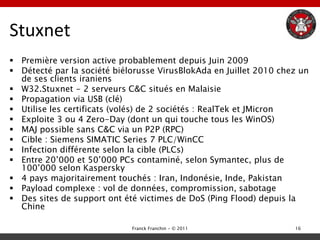 Stuxnet
 Première version active probablement depuis Juin 2009
 Détecté par la société biélorusse VirusBlokAda en Juillet 2010 chez un
  de ses clients iraniens
 W32.Stuxnet - 2 serveurs C&C situés en Malaisie
 Propagation via USB (clé)
 Utilise les certificats (volés) de 2 sociétés : RealTek et JMicron
 Exploite 3 ou 4 Zero-Day (dont un qui touche tous les WinOS)
 MAJ possible sans C&C via un P2P (RPC)
 Cible : Siemens SIMATIC Series 7 PLC/WinCC
 Infection différente selon la cible (PLCs)
 Entre 20‟000 et 50‟000 PCs contaminé, selon Symantec, plus de
  100‟000 selon Kaspersky
 4 pays majoritairement touchés : Iran, Indonésie, Inde, Pakistan
 Payload complexe : vol de données, compromission, sabotage
 Des sites de support ont été victimes de DoS (Ping Flood) depuis la
  Chine

                             Franck Franchin - © 2011               16
 