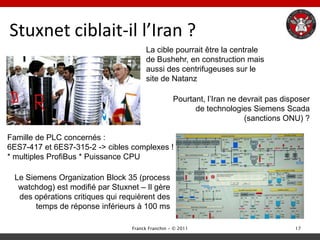 Stuxnet ciblait-il l’Iran ?
                                       La cible pourrait être la centrale
                                       de Bushehr, en construction mais
                                       aussi des centrifugeuses sur le
                                       site de Natanz

                                                   Pourtant, l‟Iran ne devrait pas disposer
                                                         de technologies Siemens Scada
                                                                        (sanctions ONU) ?

Famille de PLC concernés :
6ES7-417 et 6ES7-315-2 -> cibles complexes !
* multiples ProfiBus * Puissance CPU

 Le Siemens Organization Block 35 (process
  watchdog) est modifié par Stuxnet – Il gère
  des opérations critiques qui requièrent des
       temps de réponse inférieurs à 100 ms

                                  Franck Franchin - © 2011                            17
 