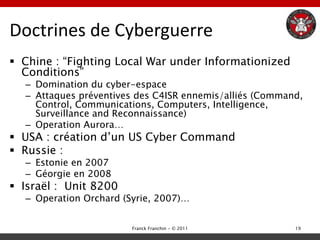 Doctrines de Cyberguerre
 Chine : “Fighting Local War under Informationized
  Conditions”
  – Domination du cyber-espace
  – Attaques préventives des C4ISR ennemis/alliés (Command,
    Control, Communications, Computers, Intelligence,
    Surveillance and Reconnaissance)
  – Operation Aurora…
 USA : création d‟un US Cyber Command
 Russie :
  – Estonie en 2007
  – Géorgie en 2008
 Israël : Unit 8200
  – Operation Orchard (Syrie, 2007)…


                        Franck Franchin - © 2011         19
 