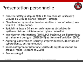 Présentation personnelle
 Directeur délégué depuis 2002 à la Direction de la Sécurité
  Groupe du Groupe France Telecom – Orange
 Chercheur en cybersécurité et en résilience des infrastructures
  vitales à HEC Lausanne.
 Spécialiste depuis 20 ans en architectures sécurisées de
  systèmes civils ou militaires et en cybercriminalité
 Ingénieur en informatique (SUPELEC), ingénieur en électronique
  et traitement du signal (ENSEEIHT) et titulaire d’un MBA (ESCP).
 Auteur & Conférencier (sécurité, cybercriminalité, doctrines de
  cyberdéfense, entrepreneuriat)
 Serial-entrepreneur (dont une société de crypto revendue au
  groupe France-Telecom en 2002)
 Business Angel
  27.10.2011        Application Security Forum - Western Switzerland - 2011   2
 