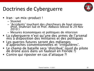 Doctrines de Cyberguerre
 Iran : un mix-product !
   – Stuxnet
   – „Accidents‟ touchant des chercheurs de haut niveau
     (Prof. Shahriari tué et Prof. Abbassi blessé le 29 Nov
     2010 )
   – Mesures économiques et politiques de rétorsion
 La cyberguerre n‟est qu‟une des armes de l‟arsenal
  mis à disposition des militaires et des politiques
 Les guerres futures seront des mélanges
  d‟approches conventionnelles et „irrégulières‟.
 Le champ de bataille sera „distribué‟ (quid du pilote
  de drone assis dans un fauteuil en Floride ?)
 Contre qui riposter en cas d‟attaque ?!


                          Franck Franchin - © 2011            20
 