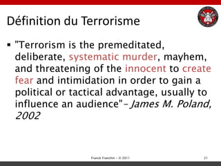 Définition du Terrorisme
 "Terrorism is the premeditated,
  deliberate, systematic murder, mayhem,
  and threatening of the innocent to create
  fear and intimidation in order to gain a
  political or tactical advantage, usually to
  influence an audience"– James M. Poland,
 2002


                  Franck Franchin - © 2011   21
 