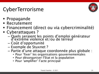 CyberTerrorisme
   Propagande
   Recrutement
   Financement (direct ou via cybercriminalité)
   Cyberattaques ?
    – Quels seraient les points d‟emploi générateur
      d‟extrême violence et/ou de terreur
    – Coût d‟opportunité
    – Exemple de Stuxnet ?
    – Partie d‟une attaque coordonnée plus globale :
       • Pour „fixer‟ les organisations gouvernementales
       • Pour désorganiser l‟Etat et la population
       • Pour „amplifier‟ l‟acte principal

                         Franck Franchin - © 2011          23
 