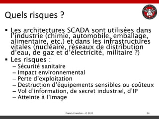 Quels risques ?
 Les architectures SCADA sont utilisées dans
  l‟industrie (chimie, automobile, emballage,
  alimentaire, etc.) et dans les infrastructures
  vitales (nucléaire, réseaux de distribution
  d‟eau, de gaz et d‟électricité, militaire ?)
 Les risques :
  –   Sécurité sanitaire
  –   Impact environnemental
  –   Perte d‟exploitation
  –   Destruction d‟équipements sensibles ou coûteux
  –   Vol d‟information, de secret industriel, d‟IP
  –   Atteinte à l‟image

                      Franck Franchin - © 2011   24
 