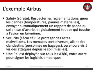 L’exemple Airbus
 Safety (sûreté): Respecter les réglementations, gérer
  les pannes (températures, pannes matérielles),
  envoyer automatiquement un rapport de panne au
  sol en cas d'avarie, et globalement tout ce qui touche
  à l'avion en lui-même.
 Security (sécurité): Se protéger des actes
  malveillants. Les menaces sont diverses, allant des
  clandestins (personnes ou bagages), ou encore vis à
  vis des attaques depuis le sol (missiles).
 Une PKI est déployée sur tous les A380, entre autre
  pour signer les logiciels embarqués

 27.10.2011      Application Security Forum - Western Switzerland - 2011   30
 