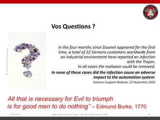 Vos Questions ?


                                            In the four months since Stuxnet appeared for the first
© flickr.com/horiavarlan




                                            time, a total of 22 Siemens customers worldwide from
                                              an industrial environment have reported an infection
                                                                                    with the Trojan.
                                                        In all cases the malware could be removed.
                                        In none of these cases did the infection cause an adverse
                                                                  impact to the automation system.
                                                                                Siemens Support Website, 22 Novembre 2010




“All that is necessary for Evil to triumph
 is for good men to do nothing” – Edmund Burke, 1770
                           27.10.2011   Application Security Forum - Western Switzerland - 2011                     32
 