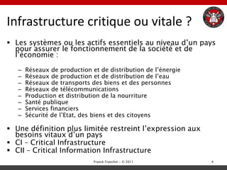 Infrastructure critique ou vitale ?
 Les systèmes ou les actifs essentiels au niveau d‟un pays
  pour assurer le fonctionnement de la société et de
  l‟économie :

   –   Réseaux de production et de distribution de l‟énergie
   –   Réseaux de production et de distribution de l‟eau
   –   Réseaux de transports des biens et des personnes
   –   Réseaux de télécommunications
   –   Production et distribution de la nourriture
   –   Santé publique
   –   Services financiers
   –   Sécurité de l‟Etat, des biens et des citoyens

 Une définition plus limitée restreint l‟expression aux
  besoins vitaux d‟un pays
 CI – Critical Infrastructure
 CII – Critical Information Infrastructure
                              Franck Franchin - © 2011         4
 