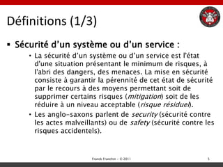 Définitions (1/3)
 Sécurité d‟un système ou d‟un service :
     • La sécurité d‟un système ou d‟un service est l'état
       d'une situation présentant le minimum de risques, à
       l'abri des dangers, des menaces. La mise en sécurité
       consiste à garantir la pérennité de cet état de sécurité
       par le recours à des moyens permettant soit de
       supprimer certains risques (mitigation) soit de les
       réduire à un niveau acceptable (risque résiduel).
     • Les anglo-saxons parlent de security (sécurité contre
       les actes malveillants) ou de safety (sécurité contre les
       risques accidentels).


                         Franck Franchin - © 2011            5
 