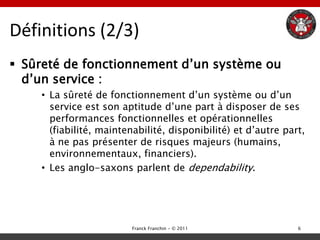Définitions (2/3)
 Sûreté de fonctionnement d‟un système ou
  d‟un service :
    • La sûreté de fonctionnement d‟un système ou d‟un
      service est son aptitude d‟une part à disposer de ses
      performances fonctionnelles et opérationnelles
      (fiabilité, maintenabilité, disponibilité) et d‟autre part,
      à ne pas présenter de risques majeurs (humains,
      environnementaux, financiers).
    • Les anglo-saxons parlent de dependability.




                        Franck Franchin - © 2011               6
 