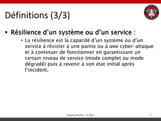 Définitions (3/3)
 Résilience d‟un système ou d‟un service :
     • La résilience est la capacité d‟un système ou d‟un
       service à résister à une panne ou à une cyber-attaque
       et à continuer de fonctionner en garantissant un
       certain niveau de service (mode complet ou mode
       dégradé) puis à revenir à son état initial après
       l‟incident.




                       Franck Franchin - © 2011           7
 
