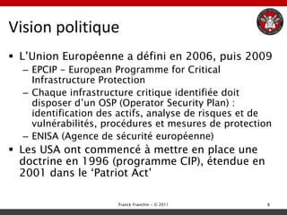 Vision politique
 L‟Union Européenne a défini en 2006, puis 2009
  – EPCIP - European Programme for Critical
    Infrastructure Protection
  – Chaque infrastructure critique identifiée doit
    disposer d‟un OSP (Operator Security Plan) :
    identification des actifs, analyse de risques et de
    vulnérabilités, procédures et mesures de protection
  – ENISA (Agence de sécurité européenne)
 Les USA ont commencé à mettre en place une
  doctrine en 1996 (programme CIP), étendue en
  2001 dans le „Patriot Act‟

                      Franck Franchin - © 2011        8
 