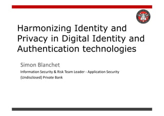 Harmonizing Identity and
Privacy in Digital Identity and
Authentication technologies
Simon Blanchet
Information Security & Risk Team Leader - Application Security
{Undisclosed} Private Bank
 
