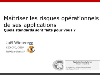 Maîtriser les risques opérationnels
de ses applications
Quels standards sont faits pour vous ?


 Joël Winteregg
 CEO-CTO, CISSP
 NetGuardians SA


                                           Application Security Forum
                                                Western Switzerland

                                27 octobre 2011 - HEIGVD Yverdon-les-Bains
                                http://appsec-forum.ch
 