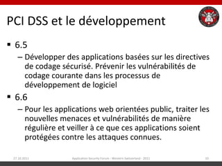 PCI DSS et le développement
 6.5
   – Développer des applications basées sur les directives
     de codage sécurisé. Prévenir les vulnérabilités de
     codage courante dans les processus de
     développement de logiciel
 6.6
   – Pour les applications web orientées public, traiter les
     nouvelles menaces et vulnérabilités de manière
     régulière et veiller à ce que ces applications soient
     protégées contre les attaques connues.

 27.10.2011        Application Security Forum - Western Switzerland - 2011   10
 