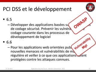 PCI DSS et le développement
 6.5
   – Développer des applications basées sur les directives
     de codage sécurisé. Prévenir les vulnérabilités de
     codage courante dans les processus de
     développement de logiciel
 6.6
   – Pour les applications web orientées public, traiter les
     nouvelles menaces et vulnérabilités de manière
     régulière et veiller à ce que ces applications soient
     protégées contre les attaques connues.

 27.10.2011        Application Security Forum - Western Switzerland - 2011   11
 