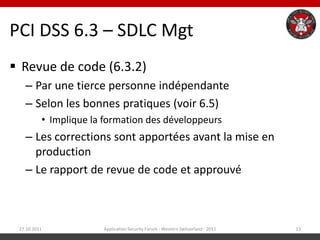 PCI DSS 6.3 – SDLC Mgt
 Revue de code (6.3.2)
   – Par une tierce personne indépendante
   – Selon les bonnes pratiques (voir 6.5)
          • Implique la formation des développeurs
   – Les corrections sont apportées avant la mise en
     production
   – Le rapport de revue de code et approuvé



 27.10.2011            Application Security Forum - Western Switzerland - 2011   13
 