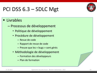PCI DSS 6.3 – SDLC Mgt
 Livrables
   – Processus de développement
          • Politique de développement
          • Procédure de développement
              – Revue de code
              – Rapport de revue de code
              – Preuve que les « bugs » sont gérés
          • Méthodologie de développement
              – Formation des développeurs
              – Plan de formation


 27.10.2011               Application Security Forum - Western Switzerland - 2011   14
 