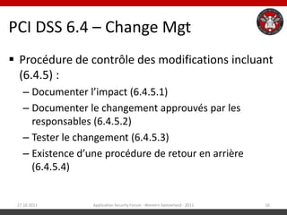 PCI DSS 6.4 – Change Mgt
 Procédure de contrôle des modifications incluant
  (6.4.5) :
   – Documenter l’impact (6.4.5.1)
   – Documenter le changement approuvés par les
     responsables (6.4.5.2)
   – Tester le changement (6.4.5.3)
   – Existence d’une procédure de retour en arrière
     (6.4.5.4)


 27.10.2011       Application Security Forum - Western Switzerland - 2011   16
 